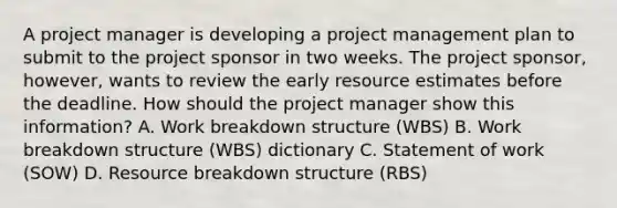 A project manager is developing a project management plan to submit to the project sponsor in two weeks. The project sponsor, however, wants to review the early resource estimates before the deadline. How should the project manager show this information? A. Work breakdown structure (WBS) B. Work breakdown structure (WBS) dictionary C. Statement of work (SOW) D. Resource breakdown structure (RBS)