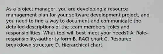 As a project manager, you are developing a resource management plan for your software development project, and you need to find a way to document and communicate the detailed descriptions of the team members' roles and responsibilities. What tool will best meet your needs? A. Role-responsibility-authority form B. RACI chart C. Resource breakdown structure D. Hierarchical chart