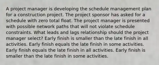 A project manager is developing the schedule management plan for a construction project. The project sponsor has asked for a schedule with zero total float. The project manager is presented with possible network paths that will not violate schedule constraints. What leads and lags relationship should the project manager select? Early finish is smaller than the late finish in all activities. Early finish equals the late finish in some activities. Early finish equals the late finish in all activities. Early finish is smaller than the late finish in some activities.