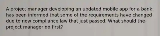 A project manager developing an updated mobile app for a bank has been informed that some of the requirements have changed due to new compliance law that just passed. What should the project manager do first?