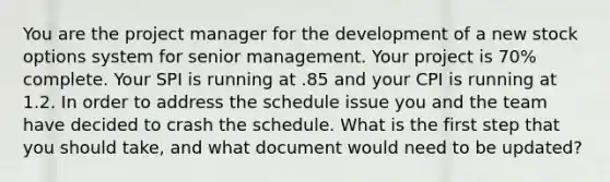 You are the project manager for the development of a new stock options system for senior management. Your project is 70% complete. Your SPI is running at .85 and your CPI is running at 1.2. In order to address the schedule issue you and the team have decided to crash the schedule. What is the first step that you should take, and what document would need to be updated?