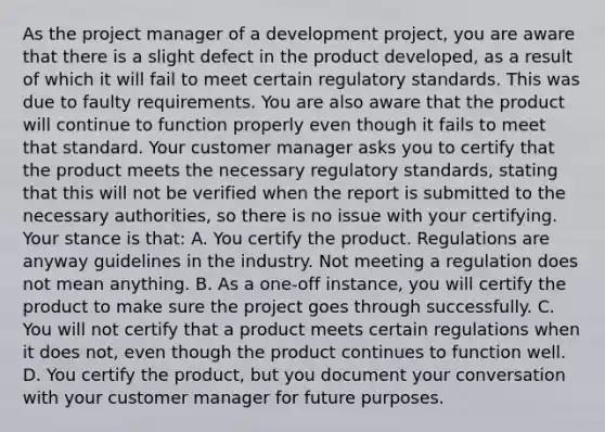 As the project manager of a development project, you are aware that there is a slight defect in the product developed, as a result of which it will fail to meet certain regulatory standards. This was due to faulty requirements. You are also aware that the product will continue to function properly even though it fails to meet that standard. Your customer manager asks you to certify that the product meets the necessary regulatory standards, stating that this will not be verified when the report is submitted to the necessary authorities, so there is no issue with your certifying. Your stance is that: A. You certify the product. Regulations are anyway guidelines in the industry. Not meeting a regulation does not mean anything. B. As a one-off instance, you will certify the product to make sure the project goes through successfully. C. You will not certify that a product meets certain regulations when it does not, even though the product continues to function well. D. You certify the product, but you document your conversation with your customer manager for future purposes.