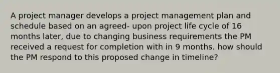 A project manager develops a project management plan and schedule based on an agreed- upon project life cycle of 16 months later, due to changing business requirements the PM received a request for completion with in 9 months. how should the PM respond to this proposed change in timeline?