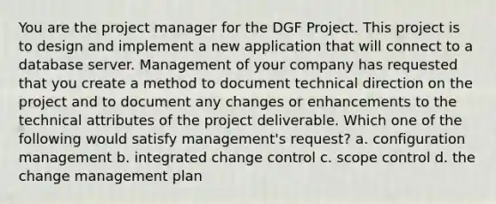 You are the project manager for the DGF Project. This project is to design and implement a new application that will connect to a database server. Management of your company has requested that you create a method to document technical direction on the project and to document any changes or enhancements to the technical attributes of the project deliverable. Which one of the following would satisfy management's request? a. configuration management b. integrated change control c. scope control d. the change management plan