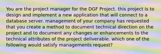 You are the project manager for the DGF Project. this project is to design and implement a new application that will connect to a database server. management of your company has requested that you create a method to document technical direction on the project and to document any changes or enhancements to the technical attributes of the project deliverable. which one of the following would satisfy managements request?