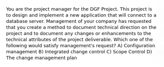 You are the project manager for the DGF Project. This project is to design and implement a new application that will connect to a database server. Management of your company has requested that you create a method to document technical direction on the project and to document any changes or enhancements to the technical attributes of the project deliverable. Which one of the following would satisfy management's request? A) Configuration management B) Integrated change control C) Scope Control D) The change management plan