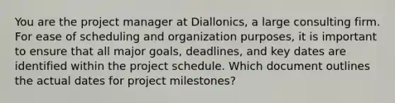 You are the project manager at Diallonics, a large consulting firm. For ease of scheduling and organization purposes, it is important to ensure that all major goals, deadlines, and key dates are identified within the project schedule. Which document outlines the actual dates for project milestones?