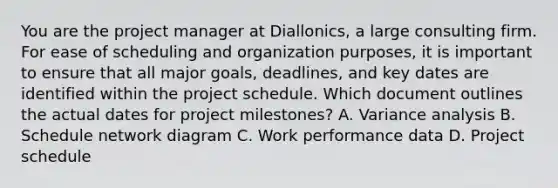 You are the project manager at Diallonics, a large consulting firm. For ease of scheduling and organization purposes, it is important to ensure that all major goals, deadlines, and key dates are identified within the project schedule. Which document outlines the actual dates for project milestones? A. Variance analysis B. Schedule network diagram C. Work performance data D. Project schedule