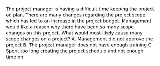 The project manager is having a difficult time keeping the project on plan. There are many changes regarding the project scope, which has led to an increase in the project budget. Management would like a reason why there have been so many scope changes on this project. What would most likely cause many scope changes on a project? A. Management did not approve the project B. The project manager does not have enough training C. Spent too long creating the project schedule and not enough time on