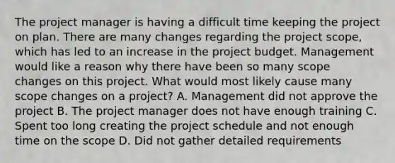 The project manager is having a difficult time keeping the project on plan. There are many changes regarding the project scope, which has led to an increase in the project budget. Management would like a reason why there have been so many scope changes on this project. What would most likely cause many scope changes on a project? A. Management did not approve the project B. The project manager does not have enough training C. Spent too long creating the project schedule and not enough time on the scope D. Did not gather detailed requirements