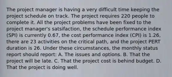 The project manager is having a very difficult time keeping the project schedule on track. The project requires 220 people to complete it. All the project problems have been fixed to the project manager's satsifaction, the schedule performance index (SPI) is currently 0.67, the cost performance index (CPI) is 1.26, there are 23 activities on the critical path, and the project PERT duration is 26. Under these circumstances, the monthly status report should report: A. The issues and options. B. That the project will be late. C. That the project cost is behind budget. D. That the project is doing well.