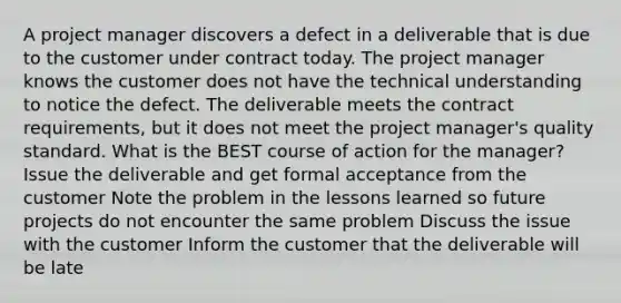 A project manager discovers a defect in a deliverable that is due to the customer under contract today. The project manager knows the customer does not have the technical understanding to notice the defect. The deliverable meets the contract requirements, but it does not meet the project manager's quality standard. What is the BEST course of action for the manager? Issue the deliverable and get formal acceptance from the customer Note the problem in the lessons learned so future projects do not encounter the same problem Discuss the issue with the customer Inform the customer that the deliverable will be late