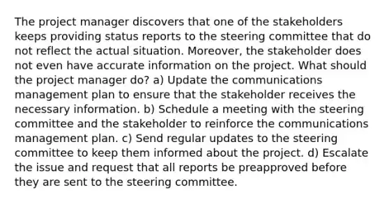 The project manager discovers that one of the stakeholders keeps providing status reports to the steering committee that do not reflect the actual situation. Moreover, the stakeholder does not even have accurate information on the project. What should the project manager do? a) Update the communications management plan to ensure that the stakeholder receives the necessary information. b) Schedule a meeting with the steering committee and the stakeholder to reinforce the communications management plan. c) Send regular updates to the steering committee to keep them informed about the project. d) Escalate the issue and request that all reports be preapproved before they are sent to the steering committee.