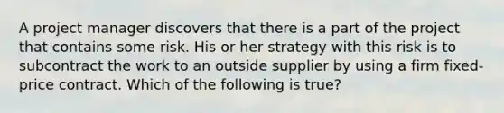 A project manager discovers that there is a part of the project that contains some risk. His or her strategy with this risk is to subcontract the work to an outside supplier by using a firm fixed-price contract. Which of the following is true?