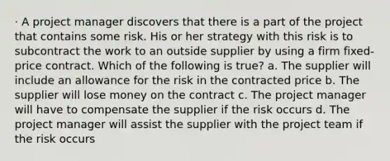 · A project manager discovers that there is a part of the project that contains some risk. His or her strategy with this risk is to subcontract the work to an outside supplier by using a firm fixed-price contract. Which of the following is true? a. The supplier will include an allowance for the risk in the contracted price b. The supplier will lose money on the contract c. The project manager will have to compensate the supplier if the risk occurs d. The project manager will assist the supplier with the project team if the risk occurs