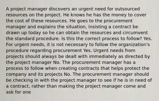 A project manager discovers an urgent need for outsourced resources on the project. He knows he has the money to cover the cost of these resources. He goes to the procurement manager and explains the situation, insisting a contract be drawn up today so he can obtain the resources and circumvent the standard procedure. Is this the correct process to follow? Yes. For urgent needs, it is not necessary to follow the organization's procedure regarding procurement Yes. Urgent needs from projects should always be dealt with immediately as directed by the project manager No. The procurement manager has a process to follow when creating contracts that helps protect the company and its projects No. The procurement manager should be checking in with the project manager to see if he is in need of a contract, rather than making the project manager come and ask for one