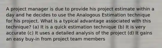 A project manager is due to provide his project estimate within a day and he decides to use the Analogous Estimation technique for his project. What is a typical advantage associated with this technique? (a) It is a quick estimation technique (b) It is very accurate (c) It uses a detailed analysis of the project (d) It gains an easy buy-in from project team members