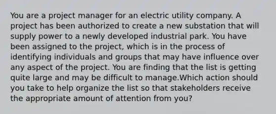 You are a project manager for an electric utility company. A project has been authorized to create a new substation that will supply power to a newly developed industrial park. You have been assigned to the project, which is in the process of identifying individuals and groups that may have influence over any aspect of the project. You are finding that the list is getting quite large and may be difficult to manage.Which action should you take to help organize the list so that stakeholders receive the appropriate amount of attention from you?