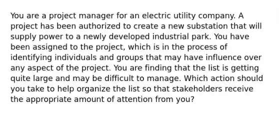 You are a project manager for an electric utility company. A project has been authorized to create a new substation that will supply power to a newly developed industrial park. You have been assigned to the project, which is in the process of identifying individuals and groups that may have influence over any aspect of the project. You are finding that the list is getting quite large and may be difficult to manage. Which action should you take to help organize the list so that stakeholders receive the appropriate amount of attention from you?