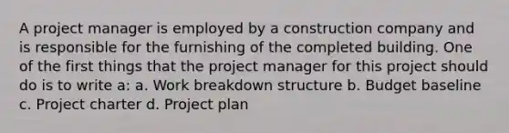 A project manager is employed by a construction company and is responsible for the furnishing of the completed building. One of the first things that the project manager for this project should do is to write a: a. Work breakdown structure b. Budget baseline c. Project charter d. Project plan