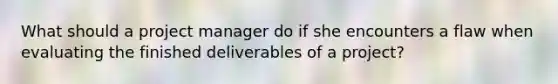 What should a project manager do if she encounters a flaw when evaluating the finished deliverables of a project?