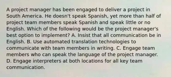 A project manager has been engaged to deliver a project in South America. He doesn't speak Spanish, yet <a href='https://www.questionai.com/knowledge/keWHlEPx42-more-than' class='anchor-knowledge'>more than</a> half of project team members speak Spanish and speak little or no English. Which of the following would be the project manager's best option to implement? A. Insist that all communication be in English. B. Use automated translation technologies to communicate with team members in writing. C. Engage team members who can speak the language of the project manager. D. Engage interpreters at both locations for all key team communication.