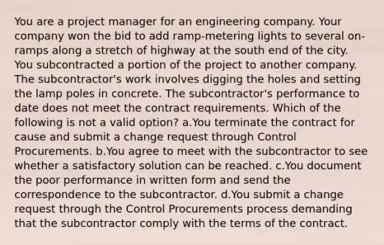 You are a project manager for an engineering company. Your company won the bid to add ramp-metering lights to several on-ramps along a stretch of highway at the south end of the city. You subcontracted a portion of the project to another company. The subcontractor's work involves digging the holes and setting the lamp poles in concrete. The subcontractor's performance to date does not meet the contract requirements. Which of the following is not a valid option? a.You terminate the contract for cause and submit a change request through Control Procurements. b.You agree to meet with the subcontractor to see whether a satisfactory solution can be reached. c.You document the poor performance in written form and send the correspondence to the subcontractor. d.You submit a change request through the Control Procurements process demanding that the subcontractor comply with the terms of the contract.