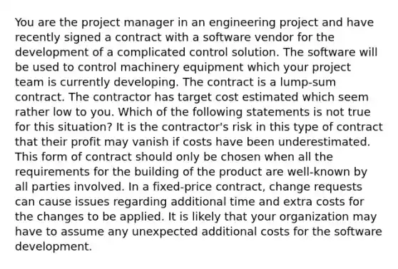 You are the project manager in an engineering project and have recently signed a contract with a software vendor for the development of a complicated control solution. The software will be used to control machinery equipment which your project team is currently developing. The contract is a lump-sum contract. The contractor has target cost estimated which seem rather low to you. Which of the following statements is not true for this situation? It is the contractor's risk in this type of contract that their profit may vanish if costs have been underestimated. This form of contract should only be chosen when all the requirements for the building of the product are well-known by all parties involved. In a fixed-price contract, change requests can cause issues regarding additional time and extra costs for the changes to be applied. It is likely that your organization may have to assume any unexpected additional costs for the software development.