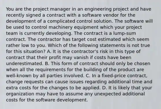 You are the project manager in an engineering project and have recently signed a contract with a software vendor for the development of a complicated control solution. The software will be used to control machinery equipment which your project team is currently developing. The contract is a lump-sum contract. The contractor has target cost estimated which seem rather low to you. Which of the following statements is not true for this situation? A. It is the contractor's risk in this type of contract that their profit may vanish if costs have been underestimated. B. This form of contract should only be chosen when all the requirements for the building of the product are well-known by all parties involved. C. In a fixed-price contract, change requests can cause issues regarding additional time and extra costs for the changes to be applied. D. It is likely that your organization may have to assume any unexpected additional costs for the software development.