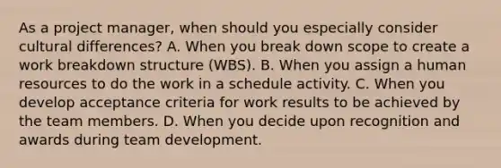 As a project manager, when should you especially consider cultural differences? A. When you break down scope to create a work breakdown structure (WBS). B. When you assign a human resources to do the work in a schedule activity. C. When you develop acceptance criteria for work results to be achieved by the team members. D. When you decide upon recognition and awards during team development.