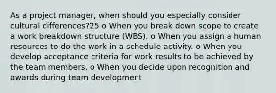 As a project manager, when should you especially consider cultural differences?25 o When you break down scope to create a work breakdown structure (WBS). o When you assign a human resources to do the work in a schedule activity. o When you develop acceptance criteria for work results to be achieved by the team members. o When you decide upon recognition and awards during team development