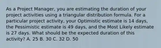 As a Project Manager, you are estimating the duration of your project activities using a triangular distribution formula. For a particular project activity, your Optimistic estimate is 14 days, the Pessimistic estimate is 49 days, and the Most Likely estimate is 27 days. What should be the expected duration of this activity? A. 25 B. 30 C. 32 D. 50