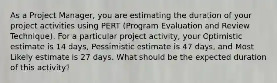 As a Project Manager, you are estimating the duration of your project activities using PERT (Program Evaluation and Review Technique). For a particular project activity, your Optimistic estimate is 14 days, Pessimistic estimate is 47 days, and Most Likely estimate is 27 days. What should be the expected duration of this activity?