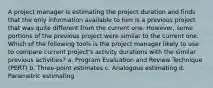 A project manager is estimating the project duration and finds that the only information available to him is a previous project that was quite different from the current one. However, some portions of the previous project were similar to the current one. Which of the following tools is the project manager likely to use to compare current project's activity durations with the similar previous activities? a. Program Evaluation and Review Technique (PERT) b. Three-point estimates c. Analogous estimating d. Parametric estimating