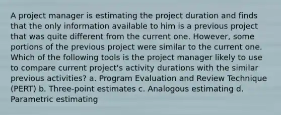 A project manager is estimating the project duration and finds that the only information available to him is a previous project that was quite different from the current one. However, some portions of the previous project were similar to the current one. Which of the following tools is the project manager likely to use to compare current project's activity durations with the similar previous activities? a. Program Evaluation and Review Technique (PERT) b. Three-point estimates c. Analogous estimating d. Parametric estimating