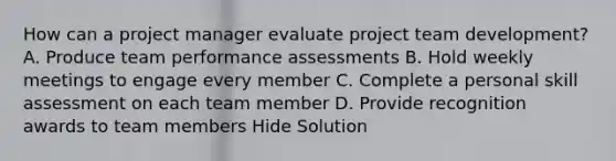 How can a project manager evaluate project team development? A. Produce team performance assessments B. Hold weekly meetings to engage every member C. Complete a personal skill assessment on each team member D. Provide recognition awards to team members Hide Solution