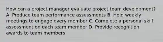 How can a project manager evaluate project team development? A. Produce team performance assessments B. Hold weekly meetings to engage every member C. Complete a personal skill assessment on each team member D. Provide recognition awards to team members