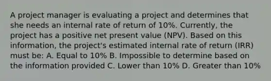 A project manager is evaluating a project and determines that she needs an internal rate of return of 10%. Currently, the project has a positive net present value (NPV). Based on this information, the project's estimated internal rate of return (IRR) must be: A. Equal to 10% B. Impossible to determine based on the information provided C. Lower than 10% D. Greater than 10%