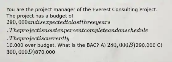 You are the project manager of the Everest Consulting Project. The project has a budget of 290,000 and is expected to last three years. The project is now ten percent complete and on schedule. The project is currently10,000 over budget. What is the BAC? A) 280,000 B)290,000 C) 300,000 D)870,000