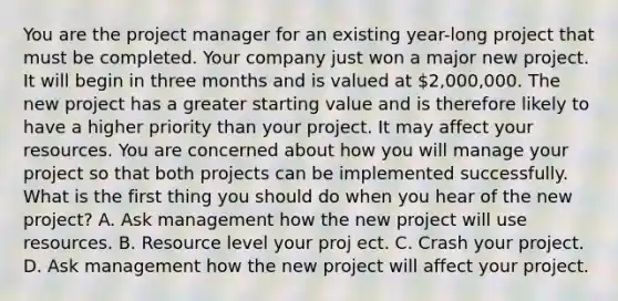 You are the project manager for an existing year-long project that must be completed. Your company just won a major new project. It will begin in three months and is valued at 2,000,000. The new project has a greater starting value and is therefore likely to have a higher priority than your project. It may affect your resources. You are concerned about how you will manage your project so that both projects can be implemented successfully. What is the first thing you should do when you hear of the new project? A. Ask management how the new project will use resources. B. Resource level your proj ect. C. Crash your project. D. Ask management how the new project will affect your project.