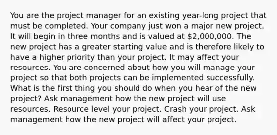 You are the project manager for an existing year-long project that must be completed. Your company just won a major new project. It will begin in three months and is valued at 2,000,000. The new project has a greater starting value and is therefore likely to have a higher priority than your project. It may affect your resources. You are concerned about how you will manage your project so that both projects can be implemented successfully. What is the first thing you should do when you hear of the new project? Ask management how the new project will use resources. Resource level your project. Crash your project. Ask management how the new project will affect your project.