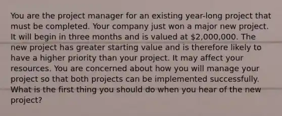 You are the project manager for an existing year-long project that must be completed. Your company just won a major new project. It will begin in three months and is valued at 2,000,000. The new project has greater starting value and is therefore likely to have a higher priority than your project. It may affect your resources. You are concerned about how you will manage your project so that both projects can be implemented successfully. What is the first thing you should do when you hear of the new project?