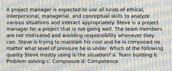 A project manager is expected to use all kinds of ethical, interpersonal, managerial, and conceptual skills to analyze various situations and interact appropriately. Steve is a project manager for a project that is not going well. The team members are not motivated and avoiding responsibility whenever they can. Steve is trying to maintain his cool and he is composed no matter what level of pressure he is under. Which of the following quality Steve mostly using is the situation? a. Team building b. Problem solving c. Composure d. Competence