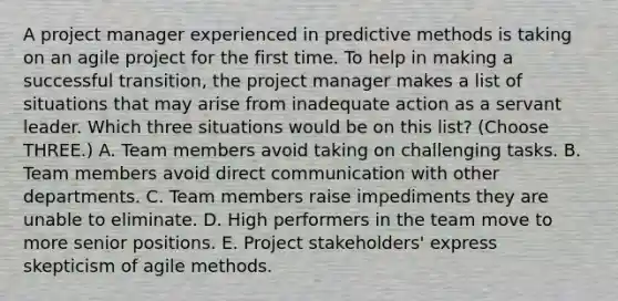 A project manager experienced in predictive methods is taking on an agile project for the first time. To help in making a successful transition, the project manager makes a list of situations that may arise from inadequate action as a servant leader. Which three situations would be on this list? (Choose THREE.) A. Team members avoid taking on challenging tasks. B. Team members avoid direct communication with other departments. C. Team members raise impediments they are unable to eliminate. D. High performers in the team move to more senior positions. E. Project stakeholders' express skepticism of agile methods.