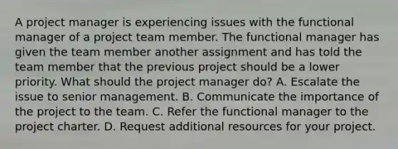 A project manager is experiencing issues with the functional manager of a project team member. The functional manager has given the team member another assignment and has told the team member that the previous project should be a lower priority. What should the project manager do? A. Escalate the issue to senior management. B. Communicate the importance of the project to the team. C. Refer the functional manager to the project charter. D. Request additional resources for your project.