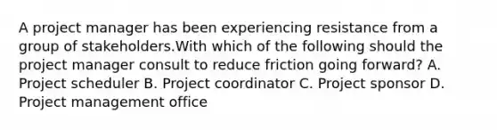 A project manager has been experiencing resistance from a group of stakeholders.With which of the following should the project manager consult to reduce friction going forward? A. Project scheduler B. Project coordinator C. Project sponsor D. Project management office