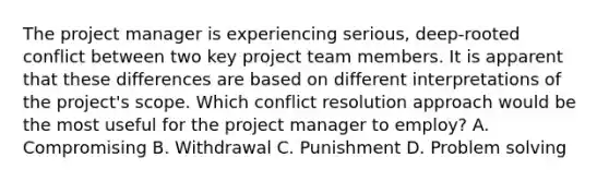 The project manager is experiencing serious, deep-rooted conflict between two key project team members. It is apparent that these differences are based on different interpretations of the project's scope. Which conflict resolution approach would be the most useful for the project manager to employ? A. Compromising B. Withdrawal C. Punishment D. Problem solving