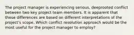 The project manager is experiencing serious, deeprooted conflict between two key project team members. It is apparent that these differences are based on different interpretations of the project's scope. Which conflict resolution approach would be the most useful for the project manager to employ?