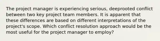 The project manager is experiencing serious, deeprooted conflict between two key project team members. It is apparent that these differences are based on different interpretations of the project's scope. Which conflict resolution approach would be the most useful for the project manager to employ?