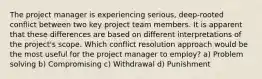 The project manager is experiencing serious, deep-rooted conflict between two key project team members. It is apparent that these differences are based on different interpretations of the project's scope. Which conflict resolution approach would be the most useful for the project manager to employ? a) Problem solving b) Compromising c) Withdrawal d) Punishment